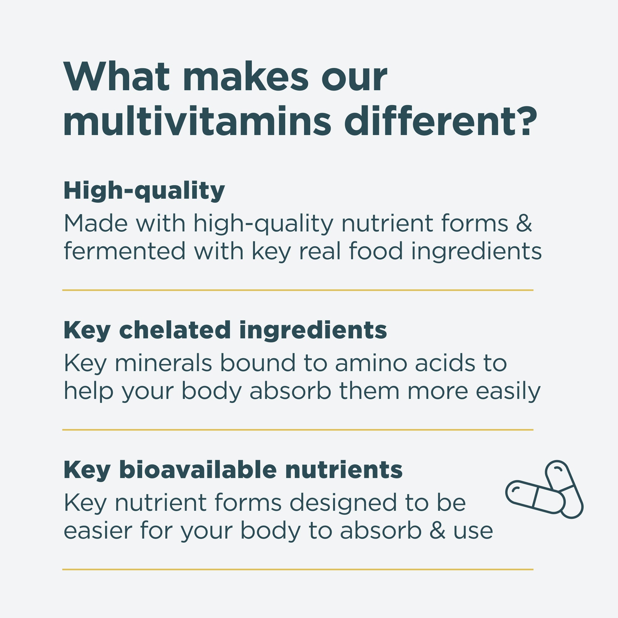 What makes our multivitamins different? High-quality, key chelated ingredients and key bioavailable nutrients