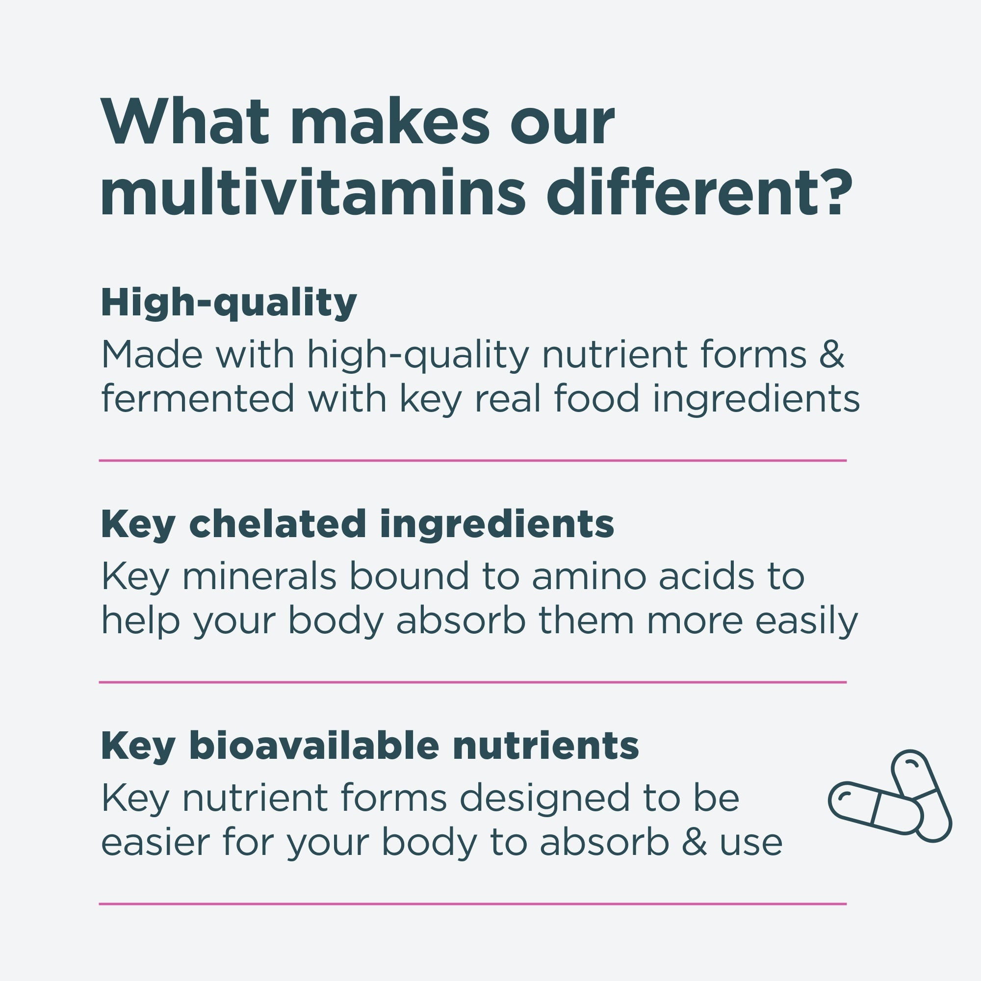 What makes our multivitamins different? High-quality, key chelated ingredients and key bioavailable nutrients